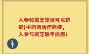人参和灵芝煲汤可以抗癌(中药汤治疗癌症，人参与灵芝联手抗癌)
