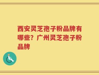 西安灵芝孢子粉品牌有哪些？广州灵芝孢子粉品牌