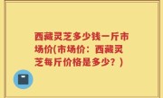 西藏灵芝多少钱一斤市场价(市场价：西藏灵芝每斤价格是多少？)