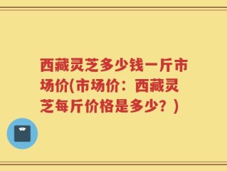 西藏灵芝多少钱一斤市场价(市场价：西藏灵芝每斤价格是多少？)