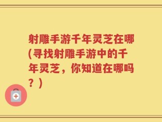 射雕手游千年灵芝在哪(寻找射雕手游中的千年灵芝，你知道在哪吗？)