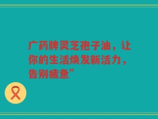 广药牌灵芝孢子油，让你的生活焕发新活力，告别疲惫”