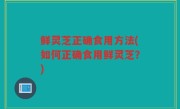 鲜灵芝正确食用方法(如何正确食用鲜灵芝？)