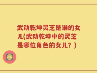 武动乾坤灵芝是谁的女儿(武动乾坤中的灵芝是哪位角色的女儿？)