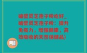 破壁灵芝孢子粉吃好_破壁灵芝孢子粉：提升免疫力，增强健康，高效吸收的天然保健品)
