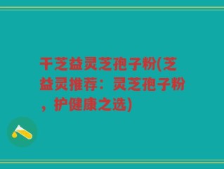 干芝益灵芝孢子粉(芝益灵推荐：灵芝孢子粉，护健康之选)