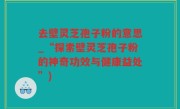 去壁灵芝孢子粉的意思_“探索壁灵芝孢子粉的神奇功效与健康益处”)