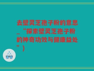 去壁灵芝孢子粉的意思_“探索壁灵芝孢子粉的神奇功效与健康益处”)