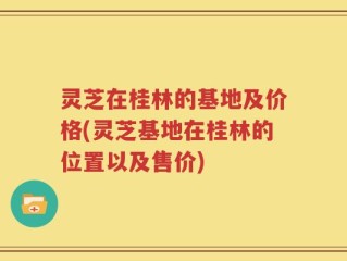 灵芝在桂林的基地及价格(灵芝基地在桂林的位置以及售价)