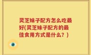 灵芝妹子配方怎么吃最好(灵芝妹子配方的最佳食用方式是什么？)