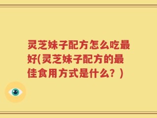 灵芝妹子配方怎么吃最好(灵芝妹子配方的最佳食用方式是什么？)
