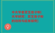 中大学者灵芝孢子粉(大学研究：灵芝孢子粉的功效与应用探究)