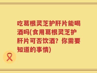 吃葛根灵芝护肝片能喝酒吗(食用葛根灵芝护肝片可否饮酒？你需要知道的事情)