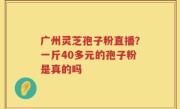 广州灵芝孢子粉直播？一斤40多元的孢子粉是真的吗