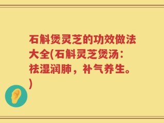 石斛煲灵芝的功效做法大全(石斛灵芝煲汤：祛湿润肺，补气养生。)