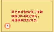灵芝食疗做法窍门视频教程(学习灵芝食疗，更健康的烹饪方法)