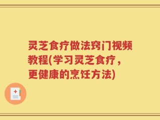 灵芝食疗做法窍门视频教程(学习灵芝食疗，更健康的烹饪方法)