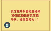灵芝孢子粉香姐直播间(香姐直播推荐灵芝孢子粉，提高免疫力！)