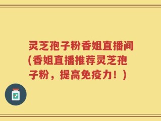 灵芝孢子粉香姐直播间(香姐直播推荐灵芝孢子粉，提高免疫力！)