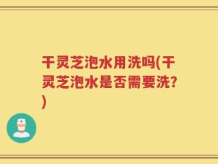 干灵芝泡水用洗吗(干灵芝泡水是否需要洗？)
