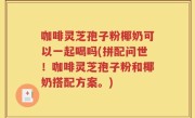咖啡灵芝孢子粉椰奶可以一起喝吗(拼配问世！咖啡灵芝孢子粉和椰奶搭配方案。)