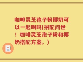 咖啡灵芝孢子粉椰奶可以一起喝吗(拼配问世！咖啡灵芝孢子粉和椰奶搭配方案。)