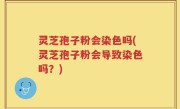 灵芝孢子粉会染色吗(灵芝孢子粉会导致染色吗？)