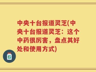 中央十台报道灵芝(中央十台报道灵芝：这个中药很厉害，盘点其好处和使用方式)