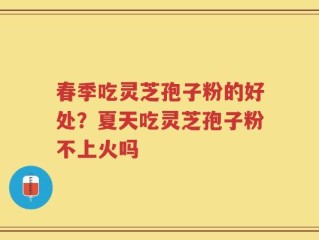 春季吃灵芝孢子粉的好处？夏天吃灵芝孢子粉不上火吗