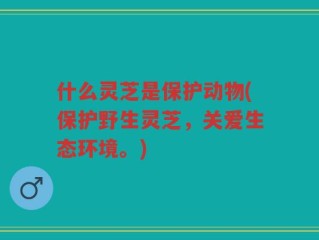 什么灵芝是保护动物(保护野生灵芝，关爱生态环境。)