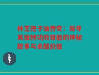 林芝孢子油传奇：探寻其独特功效背后的神秘故事与卓越价值