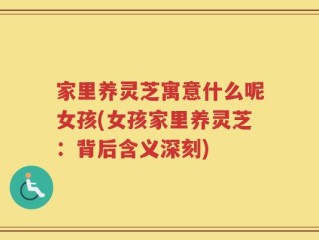 家里养灵芝寓意什么呢女孩(女孩家里养灵芝：背后含义深刻)
