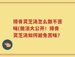 排骨灵芝汤怎么做不苦味(做法大公开！排骨灵芝汤如何避免苦味？