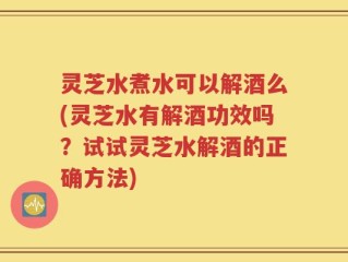 灵芝水煮水可以解酒么(灵芝水有解酒功效吗？试试灵芝水解酒的正确方法)