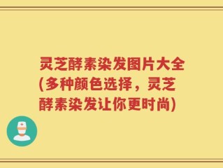 灵芝酵素染发图片大全(多种颜色选择，灵芝酵素染发让你更时尚)