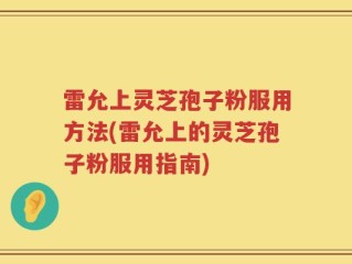 雷允上灵芝孢子粉服用方法(雷允上的灵芝孢子粉服用指南)