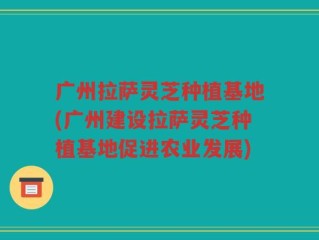 广州拉萨灵芝种植基地(广州建设拉萨灵芝种植基地促进农业发展)