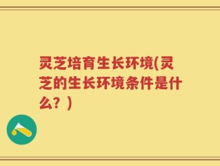 灵芝培育生长环境(灵芝的生长环境条件是什么？)