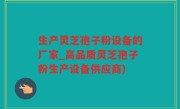生产灵芝孢子粉设备的厂家_高品质灵芝孢子粉生产设备供应商)