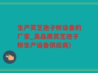 生产灵芝孢子粉设备的厂家_高品质灵芝孢子粉生产设备供应商)