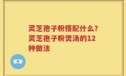 灵芝孢子粉搭配什么？灵芝孢子粉煲汤的12种做法