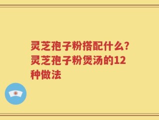 灵芝孢子粉搭配什么？灵芝孢子粉煲汤的12种做法