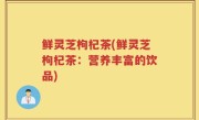 鲜灵芝枸杞茶(鲜灵芝枸杞茶：营养丰富的饮品)