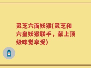 灵芝六面妖猴(灵芝和六皇妖猴联手，献上顶级味觉享受)