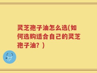 灵芝孢子油怎么选(如何选购适合自己的灵芝孢子油？)