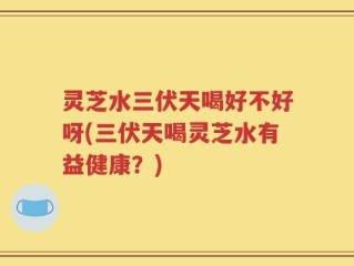 灵芝水三伏天喝好不好呀(三伏天喝灵芝水有益健康？)