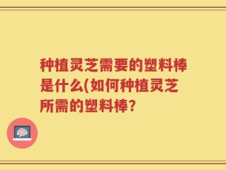种植灵芝需要的塑料棒是什么(如何种植灵芝所需的塑料棒？