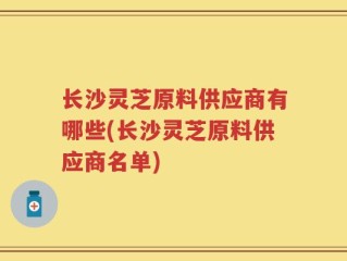 长沙灵芝原料供应商有哪些(长沙灵芝原料供应商名单)
