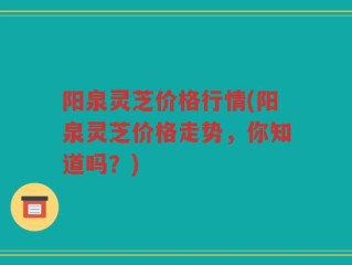 阳泉灵芝价格行情(阳泉灵芝价格走势，你知道吗？)