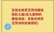五指毛桃灵芝煲汤最佳搭配儿童(给儿童喝的最佳汤品：五指毛桃灵芝煲汤的完美搭配)